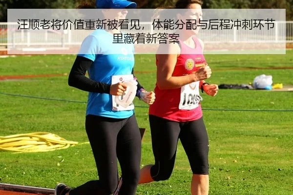 汪顺老将价值重新被看见，体能分配与后程冲刺环节里藏着新答案